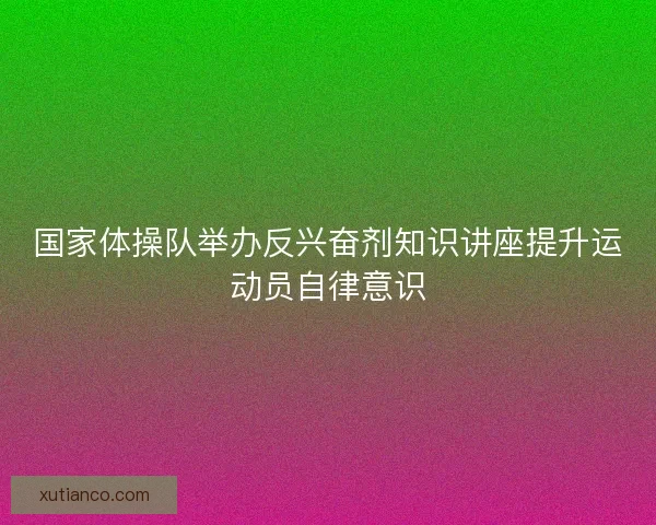 国家体操队举办反兴奋剂知识讲座提升运动员自律意识