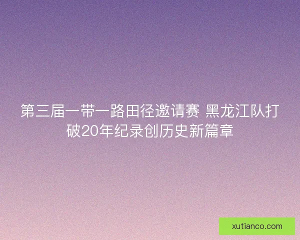 第三届一带一路田径邀请赛 黑龙江队打破20年纪录创历史新篇章