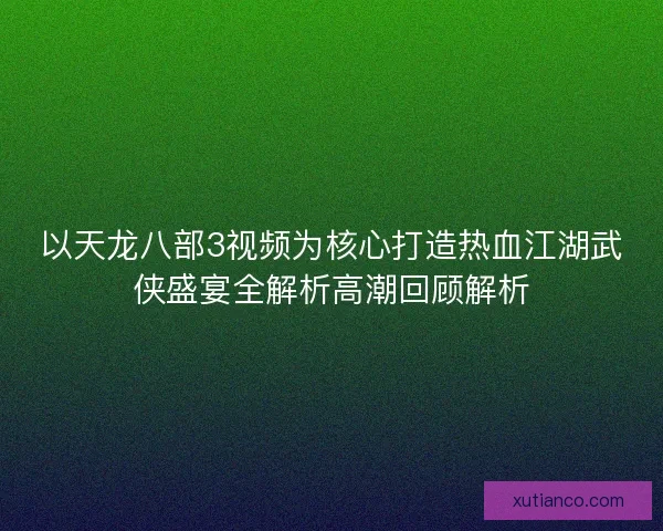 以天龙八部3视频为核心打造热血江湖武侠盛宴全解析高潮回顾解析
