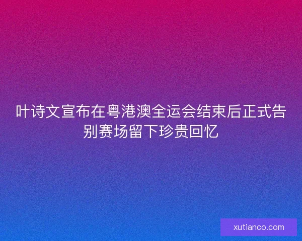 叶诗文宣布在粤港澳全运会结束后正式告别赛场留下珍贵回忆