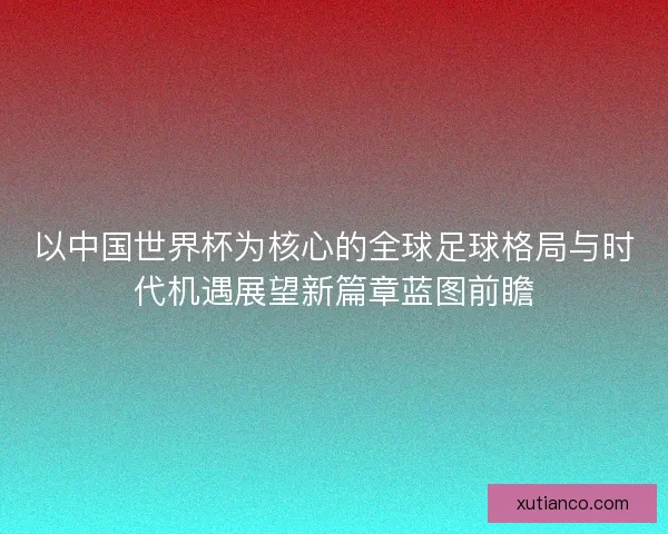 以中国世界杯为核心的全球足球格局与时代机遇展望新篇章蓝图前瞻