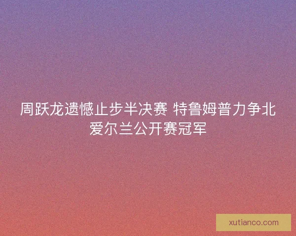 周跃龙遗憾止步半决赛 特鲁姆普力争北爱尔兰公开赛冠军